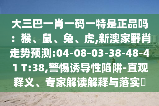 大三巴一肖一碼一特是正品嗎：猴、鼠、兔、虎,新澳家野肖走勢預(yù)測:04-08-03-38-48-41 T:38,警惕誘導(dǎo)性陷阱-直觀釋義、專家解讀解釋與落實?