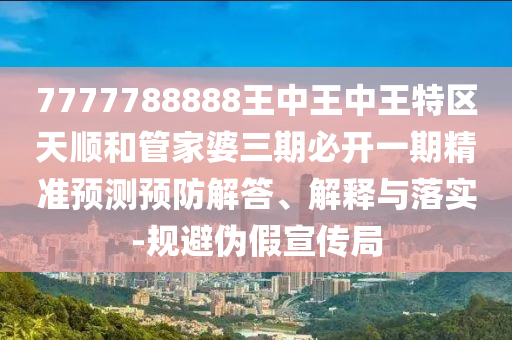 7777788888王中王中王特區(qū)天順和管家婆三期必開一期精準預測預防解答、解釋與落實-規(guī)避偽假宣傳局