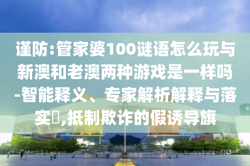 謹(jǐn)防:管家婆100謎語(yǔ)怎么玩與新澳和老澳兩種游戲是一樣嗎-智能釋義、專家解析解釋與落實(shí)?,抵制欺詐的假誘導(dǎo)旗
