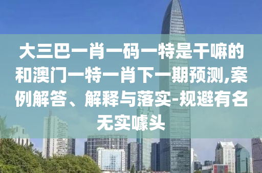 大三巴一肖一碼一特是干嘛的和澳門一特一肖下一期預(yù)測,案例解答、解釋與落實-規(guī)避有名無實噱頭