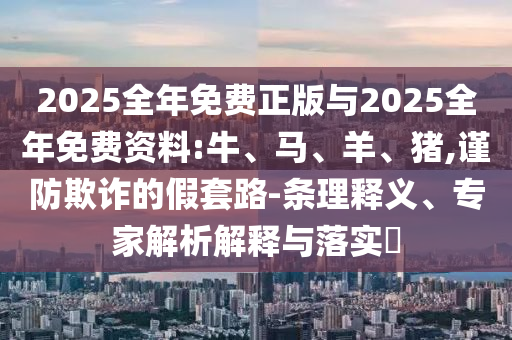 2025全年免費正版與2025全年免費資料:牛、馬、羊、豬,謹防欺詐的假套路-條理釋義、專家解析解釋與落實?