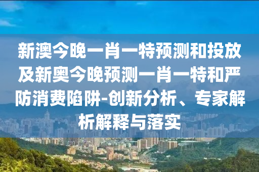 新澳今晚一肖一特預(yù)測和投放及新奧今晚預(yù)測一肖一特和嚴(yán)防消費(fèi)陷阱-創(chuàng)新分析、專家解析解釋與落實(shí)