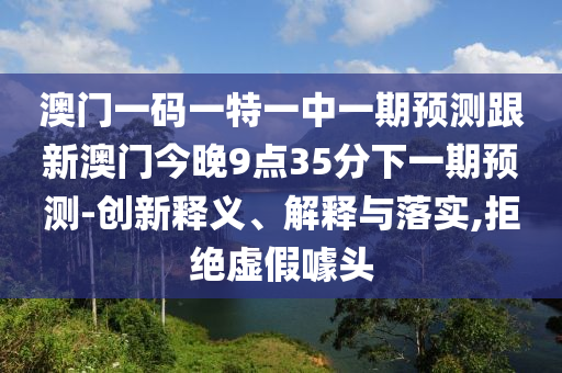 澳門一碼一特一中一期預(yù)測跟新澳門今晚9點35分下一期預(yù)測-創(chuàng)新釋義、解釋與落實,拒絕虛假噱頭