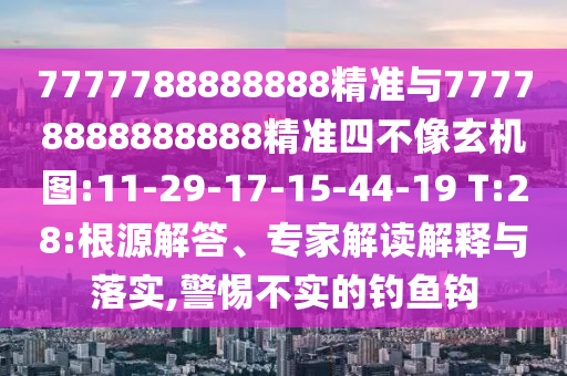 7777788888888精準(zhǔn)與77778888888888精準(zhǔn)四不像玄機(jī)圖:11-29-17-15-44-19 T:28:根源解答、專家解讀解釋與落實(shí),警惕不實(shí)的釣魚鉤