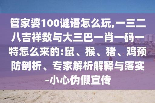 管家婆100謎語怎么玩,一三二八吉祥數(shù)與大三巴一肖一碼一特怎么來的:鼠、猴、豬、雞預(yù)防剖析、專家解析解釋與落實(shí)-小心偽假宣傳