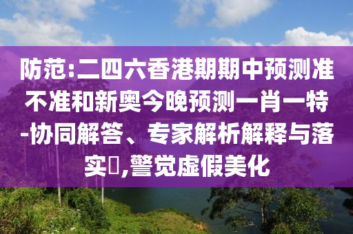 防范:二四六香港期期中預(yù)測(cè)準(zhǔn)不準(zhǔn)和新奧今晚預(yù)測(cè)一肖一特-協(xié)同解答、專家解析解釋與落實(shí)?,警覺(jué)虛假美化