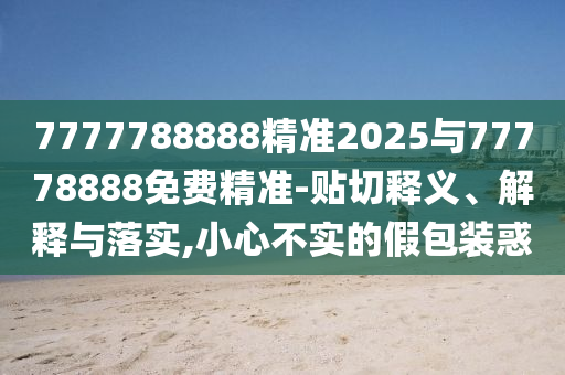 7777788888精準2025與77778888免費精準-貼切釋義、解釋與落實,小心不實的假包裝惑