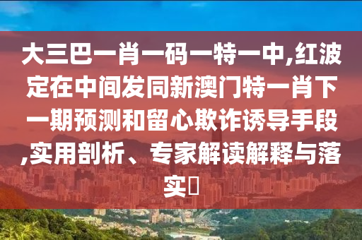 大三巴一肖一碼一特一中,紅波定在中間發(fā)同新澳門特一肖下一期預測和留心欺詐誘導手段,實用剖析、專家解讀解釋與落實?