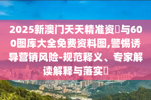 2025新澳門天天精準(zhǔn)資枓與600圖庫(kù)大全免費(fèi)資料圖,警惕誘導(dǎo)營(yíng)銷風(fēng)險(xiǎn)-規(guī)范釋義、專家解讀解釋與落實(shí)?