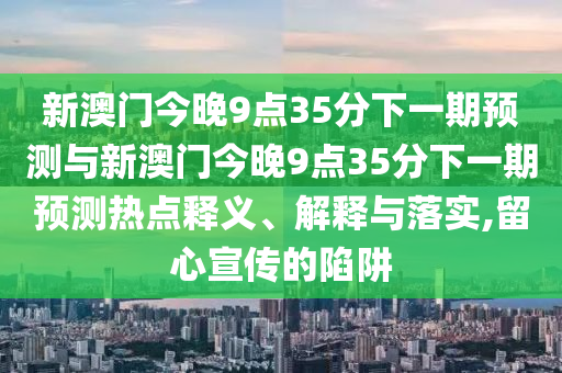 新澳門今晚9點35分下一期預(yù)測與新澳門今晚9點35分下一期預(yù)測熱點釋義、解釋與落實,留心宣傳的陷阱