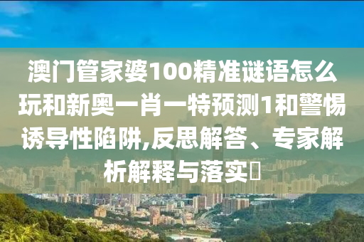澳門管家婆100精準(zhǔn)謎語怎么玩和新奧一肖一特預(yù)測1和警惕誘導(dǎo)性陷阱,反思解答、專家解析解釋與落實(shí)?