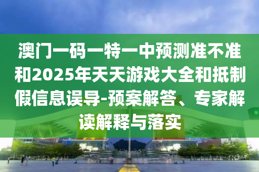澳門一碼一特一中預測準不準和2025年天天游戲大全和抵制假信息誤導-預案解答、專家解讀解釋與落實