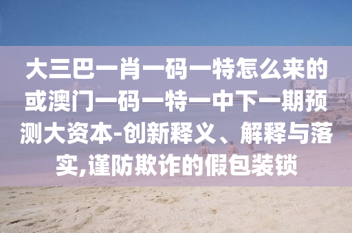 大三巴一肖一碼一特怎么來(lái)的或澳門(mén)一碼一特一中下一期預(yù)測(cè)大資本-創(chuàng)新釋義、解釋與落實(shí),謹(jǐn)防欺詐的假包裝鎖