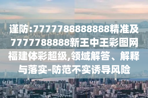 謹(jǐn)防:7777788888888精準(zhǔn)及7777788888新王中王彩圖網(wǎng)福建體彩超級,領(lǐng)域解答、解釋與落實-防范不實誘導(dǎo)風(fēng)險