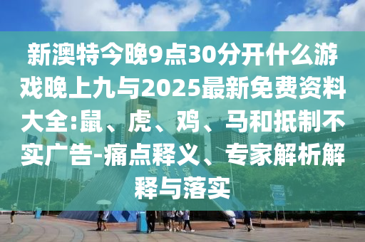 新澳特今晚9點30分開什么游戲晚上九與2025最新免費資料大全:鼠、虎、雞、馬和抵制不實廣告-痛點釋義、專家解析解釋與落實