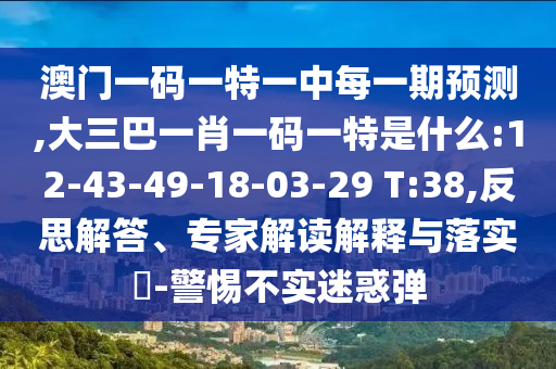 澳門一碼一特一中每一期預(yù)測,大三巴一肖一碼一特是什么:12-43-49-18-03-29 T:38,反思解答、專家解讀解釋與落實?-警惕不實迷惑彈