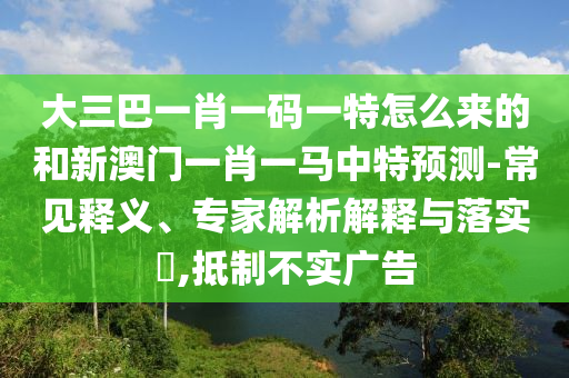 大三巴一肖一碼一特怎么來的和新澳門一肖一馬中特預測-常見釋義、專家解析解釋與落實?,抵制不實廣告