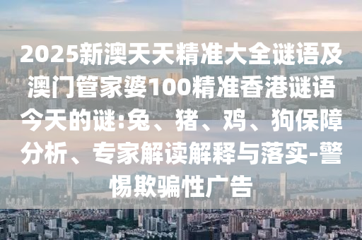 2025新澳天天精準(zhǔn)大全謎語(yǔ)及澳門(mén)管家婆100精準(zhǔn)香港謎語(yǔ)今天的謎:兔、豬、雞、狗保障分析、專家解讀解釋與落實(shí)-警惕欺騙性廣告
