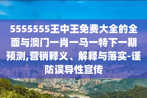 5555555王中王免費大全的全面與澳門一肖一馬一特下一期預(yù)測,營銷釋義、解釋與落實-謹防誤導(dǎo)性宣傳