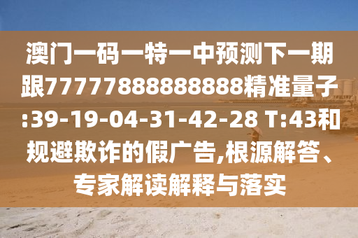 澳門一碼一特一中預(yù)測下一期跟77777888888888精準(zhǔn)量子:39-19-04-31-42-28 T:43和規(guī)避欺詐的假廣告,根源解答、專家解讀解釋與落實