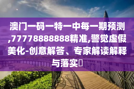 澳門一碼一特一中每一期預(yù)測,77778888888精準(zhǔn),警覺虛假美化-創(chuàng)意解答、專家解讀解釋與落實?