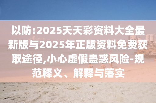 以防:2025天天彩資料大全最新版與2025年正版資料免費(fèi)獲取途徑,小心虛假蠱惑風(fēng)險-規(guī)范釋義、解釋與落實(shí)
