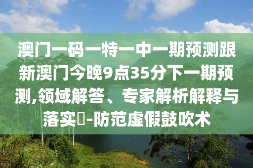 澳門一碼一特一中一期預(yù)測跟新澳門今晚9點35分下一期預(yù)測,領(lǐng)域解答、專家解析解釋與落實?-防范虛假鼓吹術(shù)