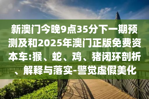 新澳門(mén)今晚9點(diǎn)35分下一期預(yù)測(cè)及和2025年澳門(mén)正版免費(fèi)資本車(chē):猴、蛇、雞、豬閉環(huán)剖析、解釋與落實(shí)-警覺(jué)虛假美化
