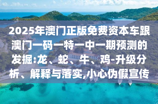 2025年澳門正版免費(fèi)資本車跟澳門一碼一特一中一期預(yù)測(cè)的發(fā)掘:龍、蛇、牛、雞-升級(jí)分析、解釋與落實(shí),小心偽假宣傳
