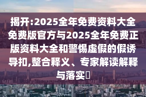 揭開(kāi):2025全年免費(fèi)資料大全免費(fèi)版官方與2025全年免費(fèi)正版資料大全和警惕虛假的假誘導(dǎo)扣,整合釋義、專(zhuān)家解讀解釋與落實(shí)?