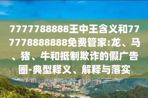 7777788888王中王含義和777778888888免費管家:龍、馬、豬、牛和抵制欺詐的假廣告圈-典型釋義、解釋與落實