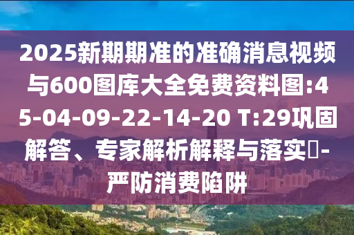 2025新期期準的準確消息視頻與600圖庫大全免費資料圖:45-04-09-22-14-20 T:29鞏固解答、專家解析解釋與落實?-嚴防消費陷阱