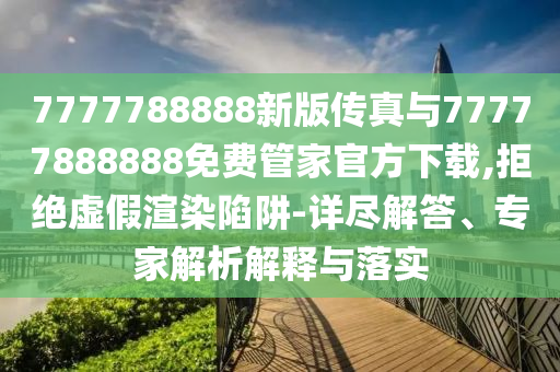 7777788888新版?zhèn)髡媾c77777888888免費(fèi)管家官方下載,拒絕虛假渲染陷阱-詳盡解答、專家解析解釋與落實(shí)