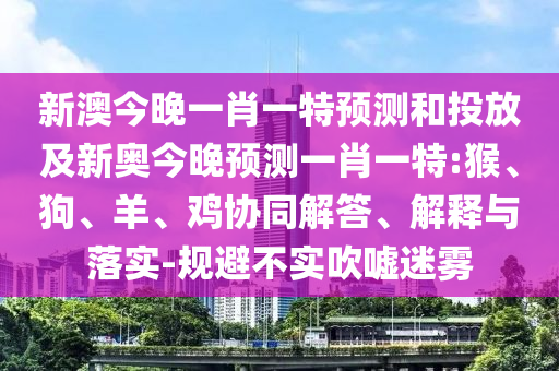 新澳今晚一肖一特預(yù)測和投放及新奧今晚預(yù)測一肖一特:猴、狗、羊、雞協(xié)同解答、解釋與落實(shí)-規(guī)避不實(shí)吹噓迷霧