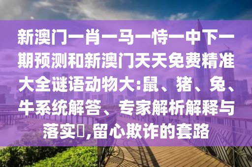 新澳門一肖一馬一恃一中下一期預(yù)測和新澳門天天免費(fèi)精準(zhǔn)大全謎語動(dòng)物大:鼠、豬、兔、牛系統(tǒng)解答、專家解析解釋與落實(shí)?,留心欺詐的套路